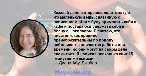 Каждый день я стараюсь делать какую -то маленькую вещь, связанную с написанием. Или я буду применять себя в кафе и постараюсь удержать себя в плену с шоколадом. Я считаю, что писатели, как правило, пренебрежительны по