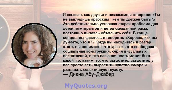 Я слышал, как друзья и незнакомцы говорили: «Ты не выглядишь арабским - кем ты должен быть?» Это действительно уставшая старая проблема для детей иммигрантов и детей смешанной расы, постоянно пытаясь объяснить себя. В