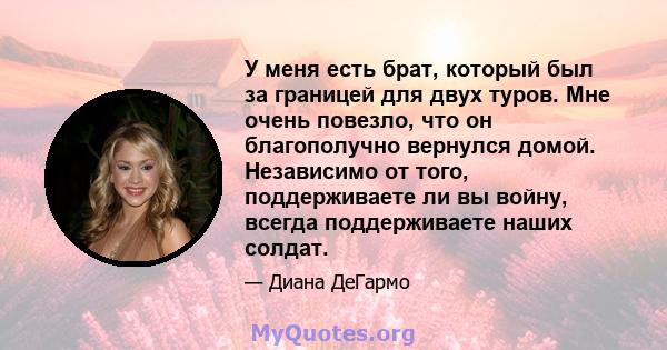 У меня есть брат, который был за границей для двух туров. Мне очень повезло, что он благополучно вернулся домой. Независимо от того, поддерживаете ли вы войну, всегда поддерживаете наших солдат.