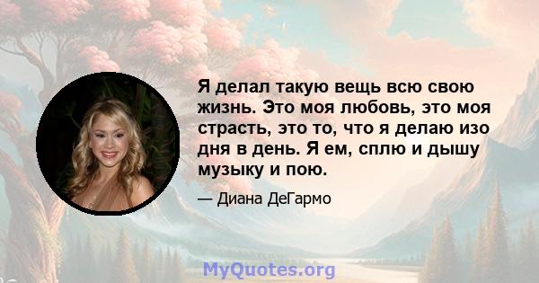 Я делал такую ​​вещь всю свою жизнь. Это моя любовь, это моя страсть, это то, что я делаю изо дня в день. Я ем, сплю и дышу музыку и пою.