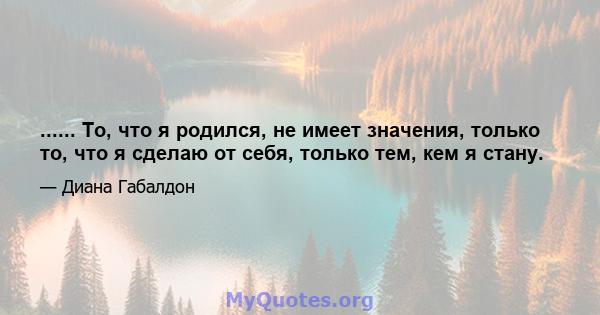 ...... То, что я родился, не имеет значения, только то, что я сделаю от себя, только тем, кем я стану.