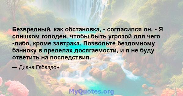 Безвредный, как обстановка, - согласился он. - Я слишком голоден, чтобы быть угрозой для чего -либо, кроме завтрака. Позвольте бездомному банноку в пределах досягаемости, и я не буду ответить на последствия.