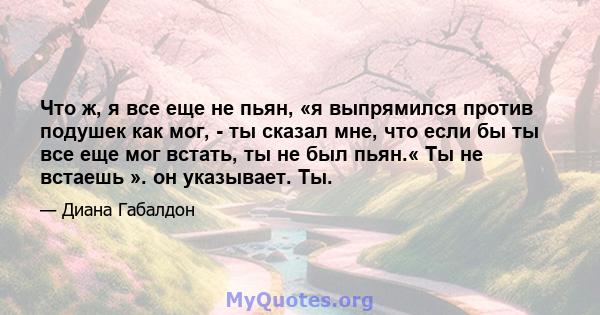 Что ж, я все еще не пьян, «я выпрямился против подушек как мог, - ты сказал мне, что если бы ты все еще мог встать, ты не был пьян.« Ты не встаешь ». он указывает. Ты.