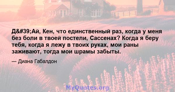 Д'Ай, Кен, что единственный раз, когда у меня без боли в твоей постели, Сассенах? Когда я беру тебя, когда я лежу в твоих руках, мои раны заживают, тогда мои шрамы забыты.