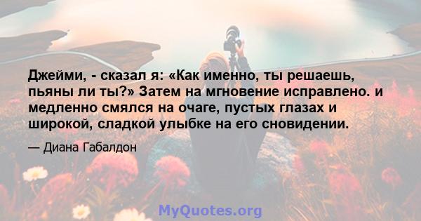 Джейми, - сказал я: «Как именно, ты решаешь, пьяны ли ты?» Затем на мгновение исправлено. и медленно смялся на очаге, пустых глазах и широкой, сладкой улыбке на его сновидении.