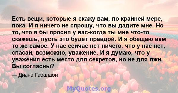 Есть вещи, которые я скажу вам, по крайней мере, пока. И я ничего не спрошу, что вы дадите мне. Но то, что я бы просил у вас-когда ты мне что-то скажешь, пусть это будет правдой. И я обещаю вам то же самое. У нас сейчас 