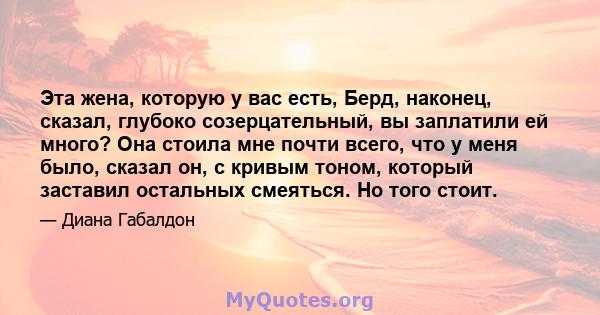 Эта жена, которую у вас есть, Берд, наконец, сказал, глубоко созерцательный, вы заплатили ей много? Она стоила мне почти всего, что у меня было, сказал он, с кривым тоном, который заставил остальных смеяться. Но того