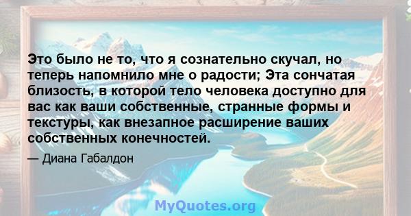 Это было не то, что я сознательно скучал, но теперь напомнило мне о радости; Эта сончатая близость, в которой тело человека доступно для вас как ваши собственные, странные формы и текстуры, как внезапное расширение