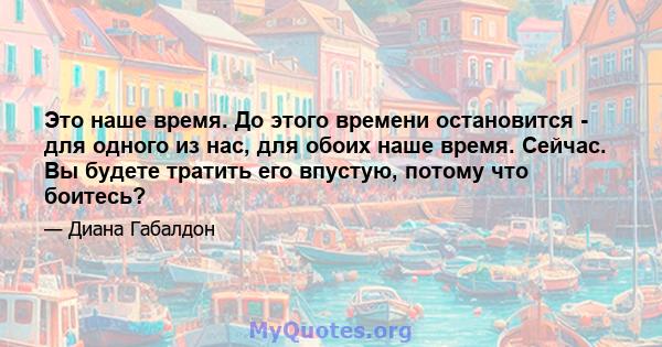 Это наше время. До этого времени остановится - для одного из нас, для обоих наше время. Сейчас. Вы будете тратить его впустую, потому что боитесь?