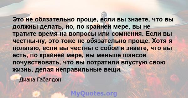 Это не обязательно проще, если вы знаете, что вы должны делать, но, по крайней мере, вы не тратите время на вопросы или сомнения. Если вы честны-ну, это тоже не обязательно проще. Хотя я полагаю, если вы честны с собой