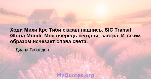 Ходи Михи Крс Тиби сказал надпись. SIC Transit Gloria Mundi. Моя очередь сегодня, завтра. И таким образом исчезает слава света.