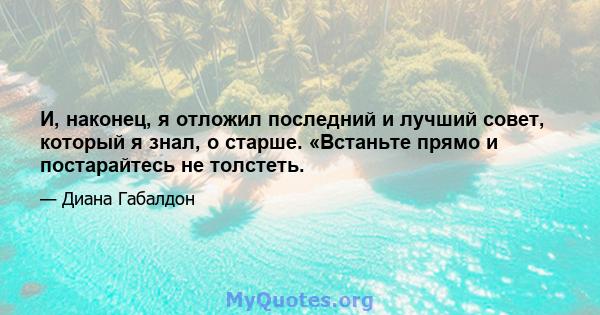 И, наконец, я отложил последний и лучший совет, который я знал, о старше. «Встаньте прямо и постарайтесь не толстеть.