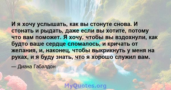 И я хочу услышать, как вы стонуте снова. И стонать и рыдать, даже если вы хотите, потому что вам поможет. Я хочу, чтобы вы вздохнули, как будто ваше сердце сломалось, и кричать от желания, и, наконец, чтобы выкрикнуть у 