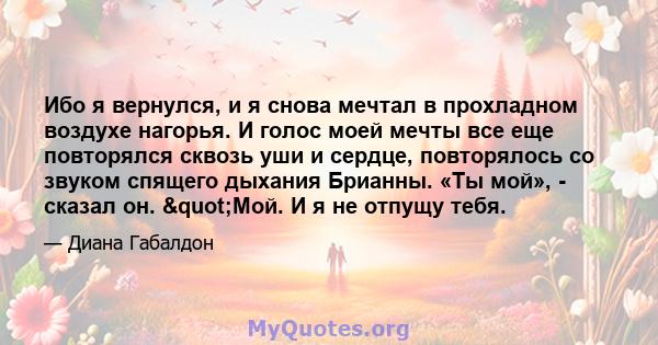 Ибо я вернулся, и я снова мечтал в прохладном воздухе нагорья. И голос моей мечты все еще повторялся сквозь уши и сердце, повторялось со звуком спящего дыхания Брианны. «Ты мой», - сказал он. "Мой. И я не отпущу