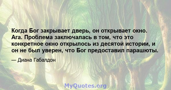 Когда Бог закрывает дверь, он открывает окно. Ага. Проблема заключалась в том, что это конкретное окно открылось из десятой истории, и он не был уверен, что Бог предоставил парашюты.