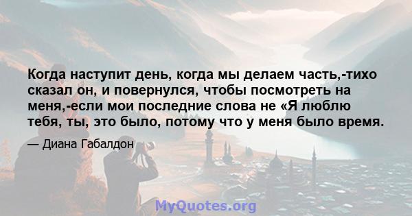 Когда наступит день, когда мы делаем часть,-тихо сказал он, и повернулся, чтобы посмотреть на меня,-если мои последние слова не «Я люблю тебя, ты, это было, потому что у меня было время.