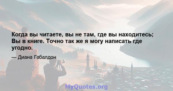 Когда вы читаете, вы не там, где вы находитесь; Вы в книге. Точно так же я могу написать где угодно.