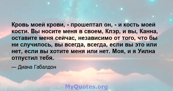 Кровь моей крови, - прошептал он, - и кость моей кости. Вы носите меня в своем, Клэр, и вы, Канна, оставите меня сейчас, независимо от того, что бы ни случилось, вы всегда, всегда, если вы это или нет, если вы хотите