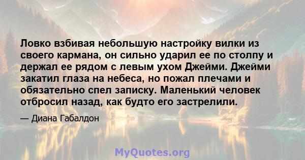 Ловко взбивая небольшую настройку вилки из своего кармана, он сильно ударил ее по столпу и держал ее рядом с левым ухом Джейми. Джейми закатил глаза на небеса, но пожал плечами и обязательно спел записку. Маленький