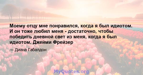 Моему отцу мне понравился, когда я был идиотом. И он тоже любил меня - достаточно, чтобы победить дневной свет из меня, когда я был идиотом. Джейми Фрейзер