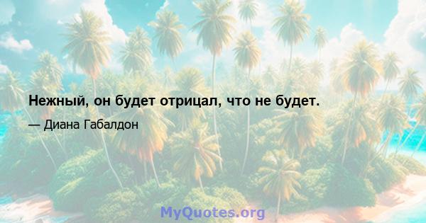 Нежный, он будет отрицал, что не будет.