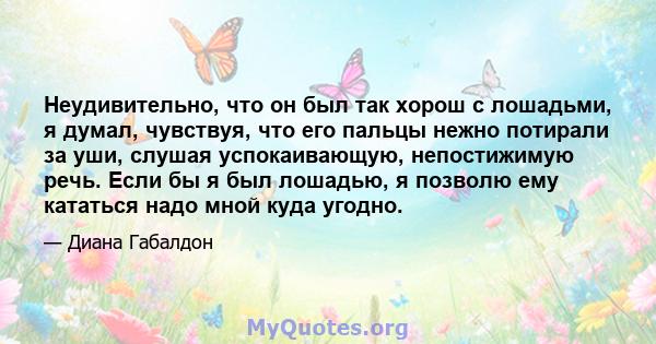 Неудивительно, что он был так хорош с лошадьми, я думал, чувствуя, что его пальцы нежно потирали за уши, слушая успокаивающую, непостижимую речь. Если бы я был лошадью, я позволю ему кататься надо мной куда угодно.