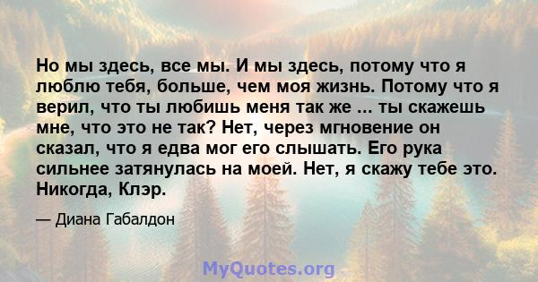 Но мы здесь, все мы. И мы здесь, потому что я люблю тебя, больше, чем моя жизнь. Потому что я верил, что ты любишь меня так же ... ты скажешь мне, что это не так? Нет, через мгновение он сказал, что я едва мог его