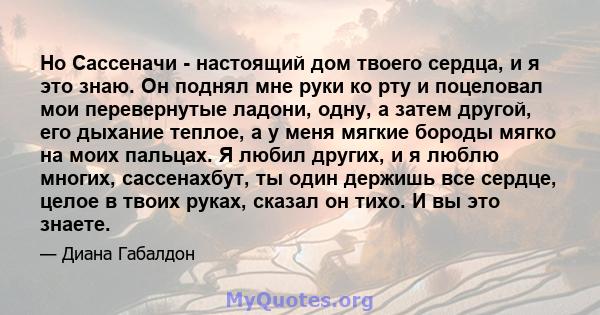 Но Сассеначи - настоящий дом твоего сердца, и я это знаю. Он поднял мне руки ко рту и поцеловал мои перевернутые ладони, одну, а затем другой, его дыхание теплое, а у меня мягкие бороды мягко на моих пальцах. Я любил