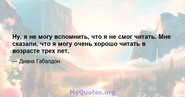 Ну, я не могу вспомнить, что я не смог читать. Мне сказали, что я могу очень хорошо читать в возрасте трех лет.