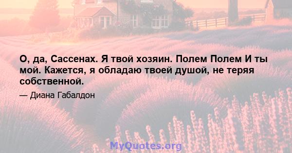 О, да, Сассенах. Я твой хозяин. Полем Полем И ты мой. Кажется, я обладаю твоей душой, не теряя собственной.