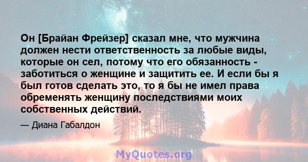 Он [Брайан Фрейзер] сказал мне, что мужчина должен нести ответственность за любые виды, которые он сел, потому что его обязанность - заботиться о женщине и защитить ее. И если бы я был готов сделать это, то я бы не имел 