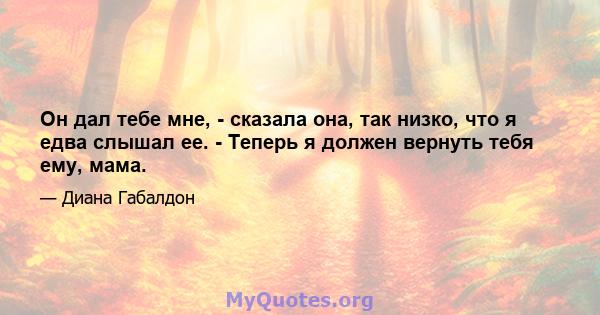 Он дал тебе мне, - сказала она, так низко, что я едва слышал ее. - Теперь я должен вернуть тебя ему, мама.