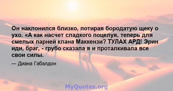 Он наклонился близко, потирая бородатую щеку о ухо. «А как насчет сладкого поцелуя, теперь для смелых парней клана Маккензи? ТУЛАХ АРД! Эрин иди, браг, - грубо сказала я и проталкивала все свои силы.