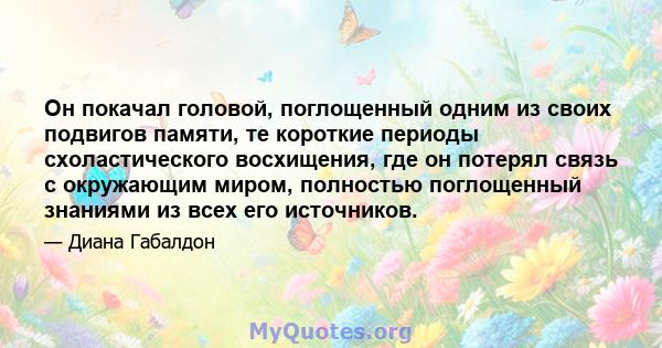 Он покачал головой, поглощенный одним из своих подвигов памяти, те короткие периоды схоластического восхищения, где он потерял связь с окружающим миром, полностью поглощенный знаниями из всех его источников.