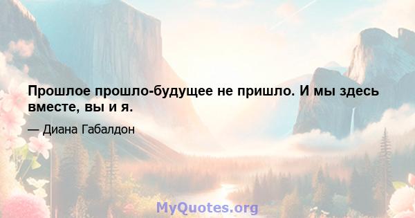 Прошлое прошло-будущее не пришло. И мы здесь вместе, вы и я.