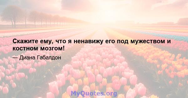 Скажите ему, что я ненавижу его под мужеством и костном мозгом!