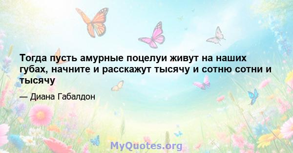 Тогда пусть амурные поцелуи живут на наших губах, начните и расскажут тысячу и сотню сотни и тысячу