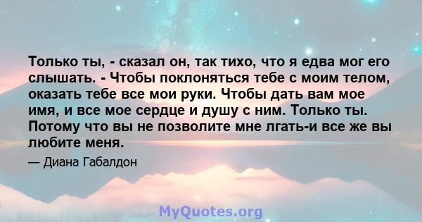 Только ты, - сказал он, так тихо, что я едва мог его слышать. - Чтобы поклоняться тебе с моим телом, оказать тебе все мои руки. Чтобы дать вам мое имя, и все мое сердце и душу с ним. Только ты. Потому что вы не