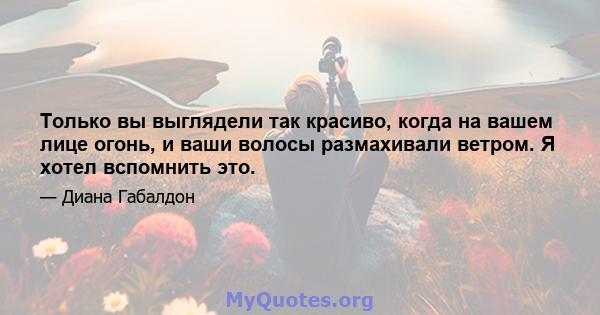 Только вы выглядели так красиво, когда на вашем лице огонь, и ваши волосы размахивали ветром. Я хотел вспомнить это.