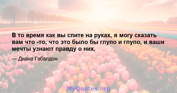 В то время как вы спите на руках, я могу сказать вам что -то, что это было бы глупо и глупо, и ваши мечты узнают правду о них.