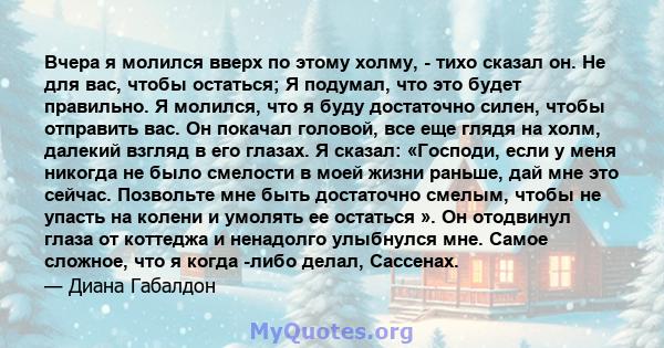 Вчера я молился вверх по этому холму, - тихо сказал он. Не для вас, чтобы остаться; Я подумал, что это будет правильно. Я молился, что я буду достаточно силен, чтобы отправить вас. Он покачал головой, все еще глядя на