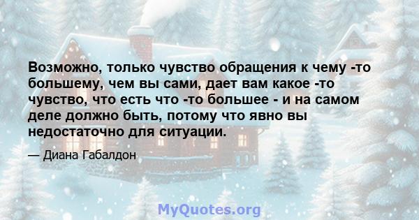 Возможно, только чувство обращения к чему -то большему, чем вы сами, дает вам какое -то чувство, что есть что -то большее - и на самом деле должно быть, потому что явно вы недостаточно для ситуации.