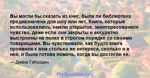 Вы могли бы сказать из книг, была ли библиотека предназначена для шоу или нет. Книги, которые использовались, имели открытое, заинтересованное чувство, даже если они закрыты и аккуратно выстроены на полке в строгом