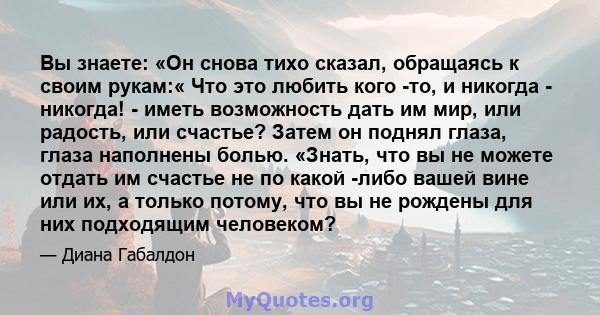 Вы знаете: «Он снова тихо сказал, обращаясь к своим рукам:« Что это любить кого -то, и никогда - никогда! - иметь возможность дать им мир, или радость, или счастье? Затем он поднял глаза, глаза наполнены болью. «Знать,