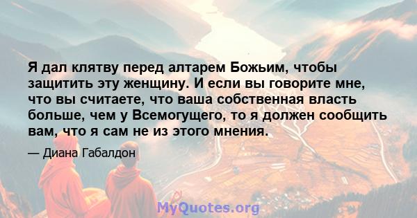 Я дал клятву перед алтарем Божьим, чтобы защитить эту женщину. И если вы говорите мне, что вы считаете, что ваша собственная власть больше, чем у Всемогущего, то я должен сообщить вам, что я сам не из этого мнения.