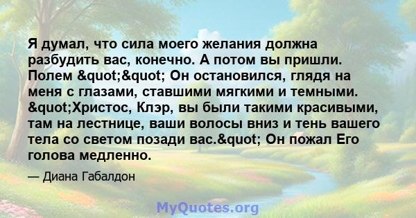 Я думал, что сила моего желания должна разбудить вас, конечно. А потом вы пришли. Полем "" Он остановился, глядя на меня с глазами, ставшими мягкими и темными. "Христос, Клэр, вы были такими красивыми,