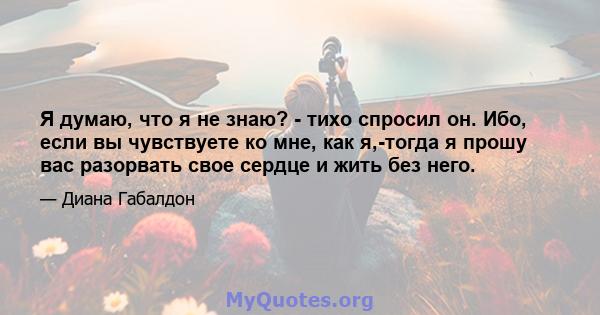 Я думаю, что я не знаю? - тихо спросил он. Ибо, если вы чувствуете ко мне, как я,-тогда я прошу вас разорвать свое сердце и жить без него.