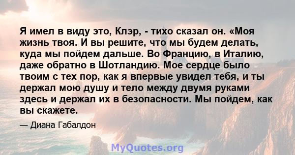 Я имел в виду это, Клэр, - тихо сказал он. «Моя жизнь твоя. И вы решите, что мы будем делать, куда мы пойдем дальше. Во Францию, в Италию, даже обратно в Шотландию. Мое сердце было твоим с тех пор, как я впервые увидел