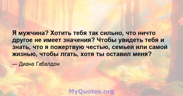 Я мужчина? Хотить тебя так сильно, что ничто другое не имеет значения? Чтобы увидеть тебя и знать, что я пожертвую честью, семьей или самой жизнью, чтобы лгать, хотя ты оставил меня?