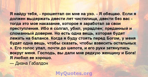 Я найду тебя, - прошептал он мне на ухо. - Я обещаю. Если я должен выдержать двести лет чистилища, двести без вас - тогда это мое наказание, которое я заработал за свои преступления. Ибо я солгал, убил, украдлен;